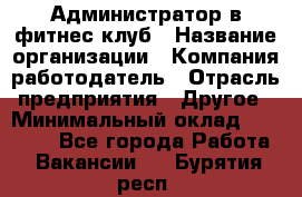 Администратор в фитнес клуб › Название организации ­ Компания-работодатель › Отрасль предприятия ­ Другое › Минимальный оклад ­ 25 000 - Все города Работа » Вакансии   . Бурятия респ.